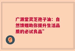 广源堂灵芝孢子油：自然馈赠助你提升生活品质的必试良品”