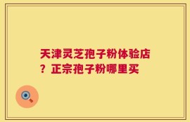 天津灵芝孢子粉体验店？正宗孢子粉哪里买