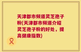 天津都市频道灵芝孢子粉(天津都市频道介绍灵芝孢子粉的好处，提高健康指数)