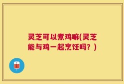 灵芝可以煮鸡嘛(灵芝能与鸡一起烹饪吗？)
