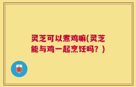灵芝可以煮鸡嘛(灵芝能与鸡一起烹饪吗？)