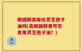 胆固醇高能吃灵芝孢子油吗(高胆固醇者可否食用灵芝孢子油？)