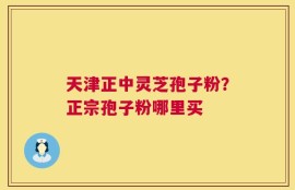 天津正中灵芝孢子粉？正宗孢子粉哪里买