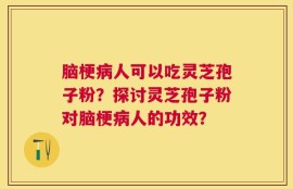 脑梗病人可以吃灵芝孢子粉？探讨灵芝孢子粉对脑梗病人的功效？