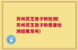 苏州灵芝孢子粉检测(苏州灵芝孢子粉质量检测结果发布)