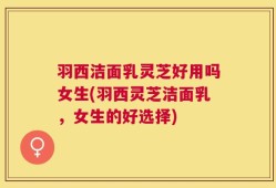 羽西洁面乳灵芝好用吗女生(羽西灵芝洁面乳，女生的好选择)