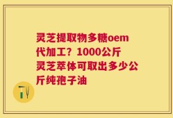 灵芝提取物多糖oem代加工？1000公斤灵芝萃体可取出多少公斤纯孢子油