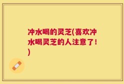 冲水喝的灵芝(喜欢冲水喝灵芝的人注意了！)