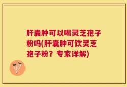 肝囊肿可以喝灵芝孢子粉吗(肝囊肿可饮灵芝孢子粉？专家详解)