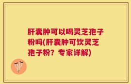肝囊肿可以喝灵芝孢子粉吗(肝囊肿可饮灵芝孢子粉？专家详解)