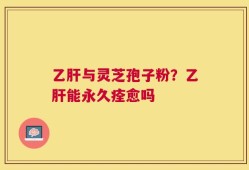 乙肝与灵芝孢子粉？乙肝能永久痊愈吗