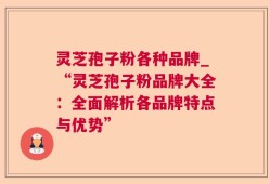 灵芝孢子粉各种品牌_“灵芝孢子粉品牌大全：全面解析各品牌特点与优势”