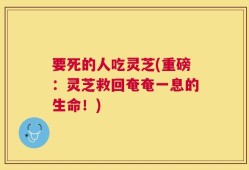 要死的人吃灵芝(重磅：灵芝救回奄奄一息的生命！)