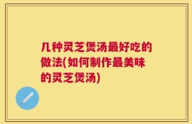 几种灵芝煲汤最好吃的做法(如何制作最美味的灵芝煲汤)