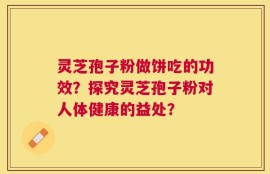 灵芝孢子粉做饼吃的功效？探究灵芝孢子粉对人体健康的益处？