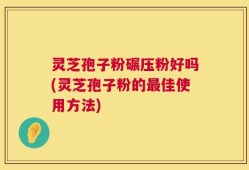 灵芝孢子粉碾压粉好吗(灵芝孢子粉的最佳使用方法)