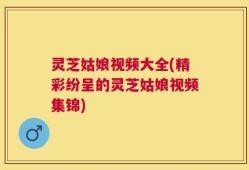 灵芝姑娘视频大全(精彩纷呈的灵芝姑娘视频集锦)