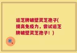 运芝牌破壁灵芝孢子(提高免疫力，尝试运芝牌破壁灵芝孢子！)