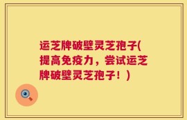 运芝牌破壁灵芝孢子(提高免疫力，尝试运芝牌破壁灵芝孢子！)