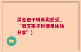 灵芝孢子粉真实感受_“灵芝孢子粉使用体验分享”)