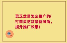灵芝盆景怎么推广的(打造灵芝盆景新风尚，提升推广效果)
