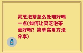 灵芝泡茶怎么处理好喝一点(如何让灵芝泡茶更好喝？简单实用方法分享)
