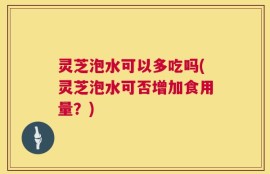 灵芝泡水可以多吃吗(灵芝泡水可否增加食用量？)