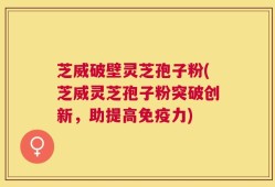 芝威破壁灵芝孢子粉(芝威灵芝孢子粉突破创新，助提高免疫力)