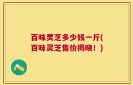 百味灵芝多少钱一斤(百味灵芝售价揭晓！)