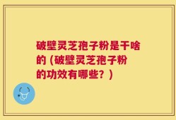 破壁灵芝孢子粉是干啥的 (破壁灵芝孢子粉的功效有哪些？)