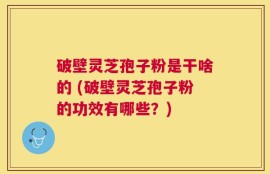 破壁灵芝孢子粉是干啥的 (破壁灵芝孢子粉的功效有哪些？)