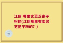 江阴 哪里卖灵芝孢子粉的(江阴哪里有卖灵芝孢子粉的？)
