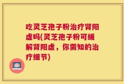 吃灵芝孢子粉治疗肾阳虚吗(灵芝孢子粉可缓解肾阳虚，你需知的治疗细节)