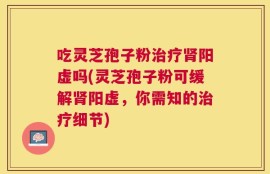 吃灵芝孢子粉治疗肾阳虚吗(灵芝孢子粉可缓解肾阳虚，你需知的治疗细节)