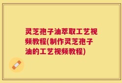灵芝孢子油萃取工艺视频教程(制作灵芝孢子油的工艺视频教程)