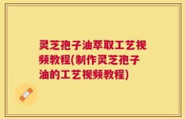 灵芝孢子油萃取工艺视频教程(制作灵芝孢子油的工艺视频教程)