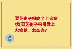 灵芝孢子粉吃了上火症状(灵芝孢子粉引发上火症状，怎么办？