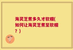 海灵芝煮多久才软糯(如何让海灵芝煮至软糯？)