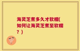 海灵芝煮多久才软糯(如何让海灵芝煮至软糯？)