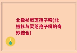 北极衫灵芝孢子粉(北极衫与灵芝孢子粉的奇妙结合)