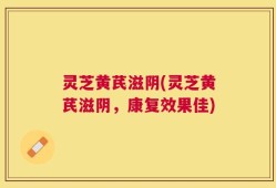 灵芝黄芪滋阴(灵芝黄芪滋阴，康复效果佳)