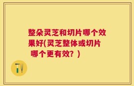 整朵灵芝和切片哪个效果好(灵芝整体或切片 哪个更有效？)