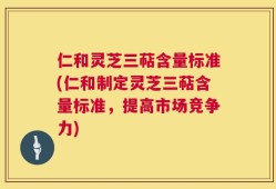 仁和灵芝三萜含量标准(仁和制定灵芝三萜含量标准，提高市场竞争力)