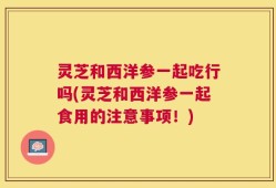 灵芝和西洋参一起吃行吗(灵芝和西洋参一起食用的注意事项！)