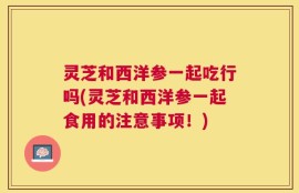 灵芝和西洋参一起吃行吗(灵芝和西洋参一起食用的注意事项！)