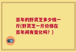 百年的野灵芝多少钱一斤(野灵芝一斤价格在百年间有变化吗？)