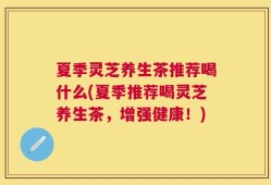 夏季灵芝养生茶推荐喝什么(夏季推荐喝灵芝养生茶，增强健康！)