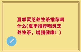 夏季灵芝养生茶推荐喝什么(夏季推荐喝灵芝养生茶，增强健康！)