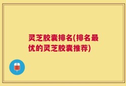 灵芝胶囊排名(排名最优的灵芝胶囊推荐)