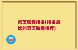 灵芝胶囊排名(排名最优的灵芝胶囊推荐)